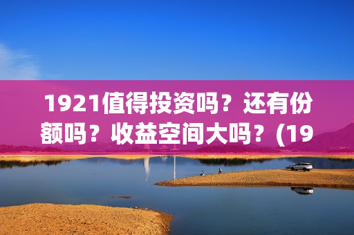 1921值得投资吗？还有份额吗？收益空间大吗？(1921值得一看吗)