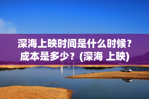 深海上映时间是什么时候？成本是多少？(深海 上映)