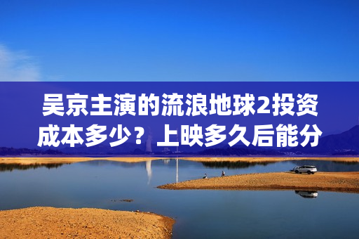 吴京主演的流浪地球2投资成本多少？上映多久后能分红收益呢？(吴京主演流浪地球2)