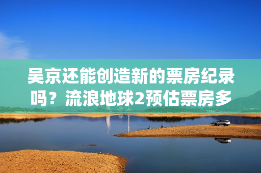 吴京还能创造新的票房纪录吗？流浪地球2预估票房多少？怎么投资？(吴京又一大作)