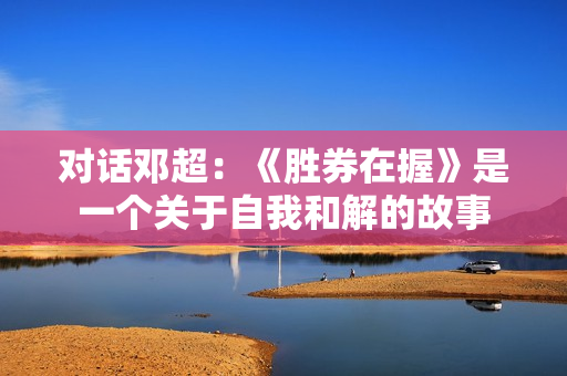 对话邓超：《胜券在握》是一个关于自我和解的故事