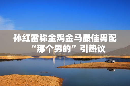 孙红雷称金鸡金马最佳男配“那个男的”引热议