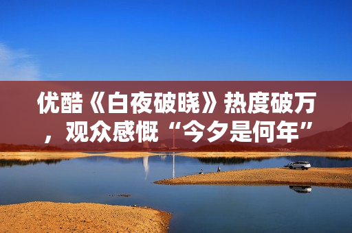 优酷《白夜破晓》热度破万，观众感慨“今夕是何年”