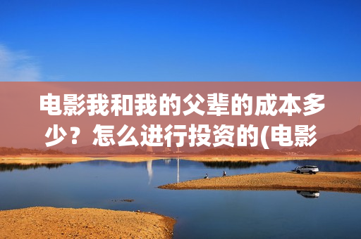 电影我和我的父辈的成本多少?怎么进行投资的(电影我和我的父辈演员表) 电影我和我的父辈的成本多少?怎么进行投资的(电影我和我的父辈演员表)