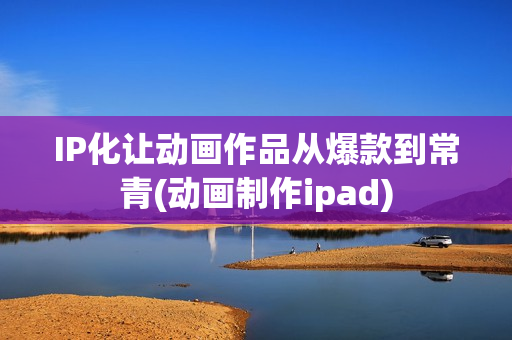 IP化让动画作品从爆款到常青(动画制作ipad)