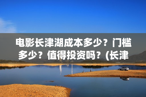 电影长津湖成本多少？门槛多少？值得投资吗？(长津湖这部电影投资了多少钱)