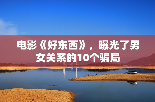 电影《好东西》,曝光了男女关系的10个骗局 电影《好东西》,曝光了男女关系的10个骗局