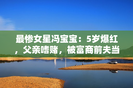 最惨女星冯宝宝:5岁爆红,父亲嗜赌,被富商前夫当成“摇钱树” 最惨女星冯宝宝:5岁爆红,父亲嗜赌,被富商前夫当成“摇钱树”