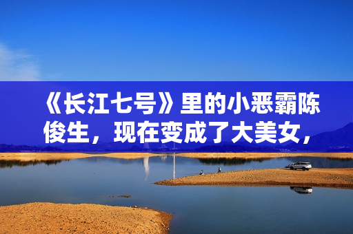 《长江七号》里的小恶霸陈俊生，现在变成了大美女，不可思议！