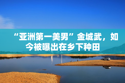 “亚洲第一美男”金城武，如今被曝出在乡下种田