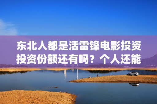 东北人都是活雷锋电影投资投资份额还有吗?个人还能参与认购吗?(东北人都是活雷锋歌词完整版) 东北人都是活雷锋电影投资投资份额还有吗?个人还能参与认购吗?(东北人都是活雷锋歌词完整版)