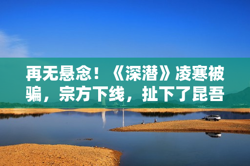 再无悬念！《深潜》凌寒被骗，宗方下线，扯下了昆吾最后的遮羞布