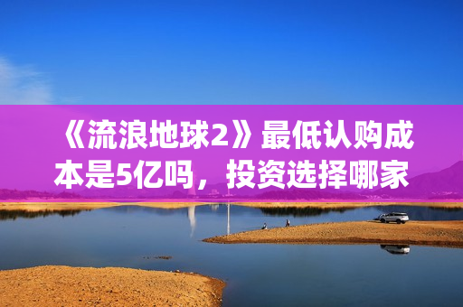 《流浪地球2》最低认购成本是5亿吗,投资选择哪家出品方好?(流浪地球2在线观看完整免费高清) 《流浪地球2》最低认购成本是5亿吗,投资选择哪家出品方好?(流浪地球2在线观看完整免费高清)