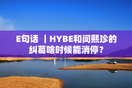 E句话 ｜HYBE和闵熙珍的纠葛啥时候能消停？
