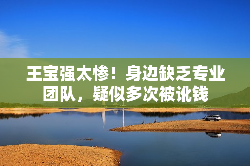 王宝强太惨！身边缺乏专业团队，疑似多次被讹钱