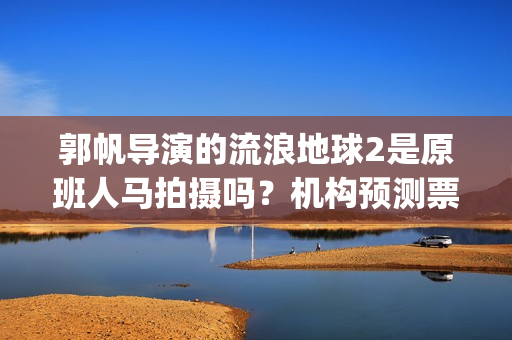 郭帆导演的流浪地球2是原班人马拍摄吗?机构预测票房多少?能投资吗(郭帆为什么拍流浪地球) 郭帆导演的流浪地球2是原班人马拍摄吗?机构预测票房多少?能投资吗(郭帆为什么拍流浪地球)