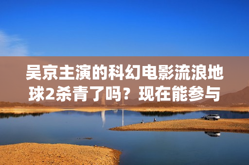吴京主演的科幻电影流浪地球2杀青了吗？现在能参与投资吗？怎么参与(吴京 科幻片)
