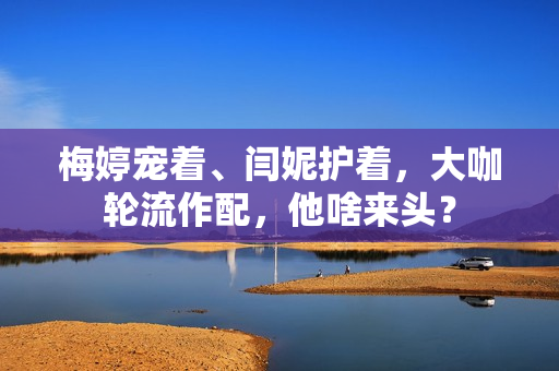 梅婷宠着、闫妮护着，大咖轮流作配，他啥来头？