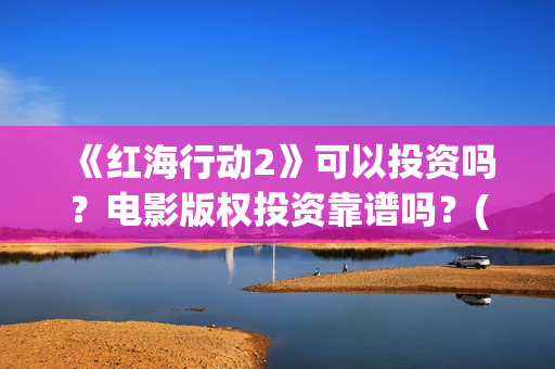 《红海行动2》可以投资吗？电影版权投资靠谱吗？(《红海行动2》美女)
