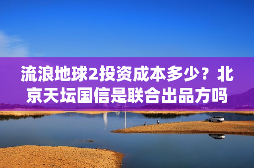 流浪地球2投资成本多少？北京天坛国信是联合出品方吗？(流浪地球2投资方都有哪些公司)