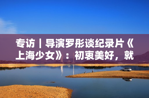 专访|导演罗彤谈纪录片《上海少女》:初衷美好,就不会害怕 专访|导演罗彤谈纪录片《上海少女》:初衷美好,就不会害怕