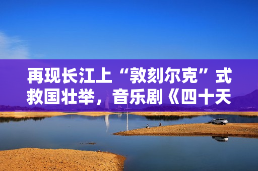 再现长江上“敦刻尔克”式救国壮举，音乐剧《四十天》在京首演
