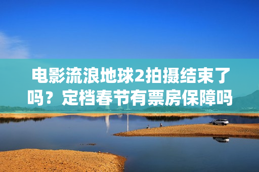 电影流浪地球2拍摄结束了吗?定档春节有票房保障吗?投资能参与吗?(电影流浪地球2完整版) 电影流浪地球2拍摄结束了吗?定档春节有票房保障吗?投资能参与吗?(电影流浪地球2完整版)