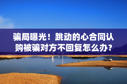 骗局曝光！跳动的心合同认购被骗对方不回复怎么办？怎么追回资金？——抵制耐克(跳动百科)