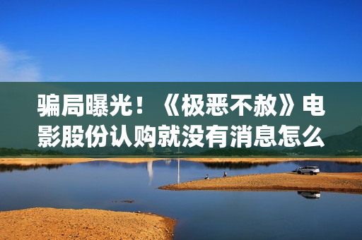 骗局曝光！《极恶不赦》电影股份认购就没有消息怎么回事？——抵制耐克(极惠买是真的吗)