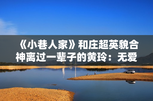 《小巷人家》和庄超英貌合神离过一辈子的黄玲：无爱无性，只有恨