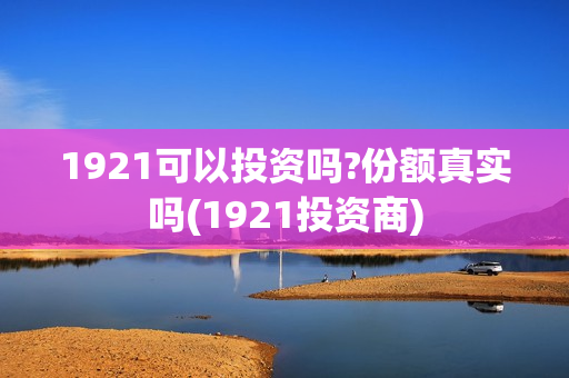 1921可以投资吗?份额真实吗(1921投资商)