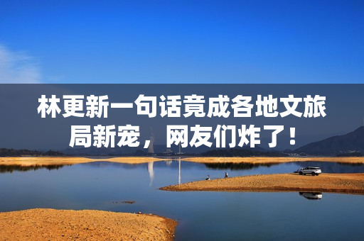 林更新一句话竟成各地文旅局新宠，网友们炸了！