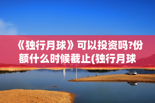 《独行月球》可以投资吗?份额什么时候截止(独行月球出品方)