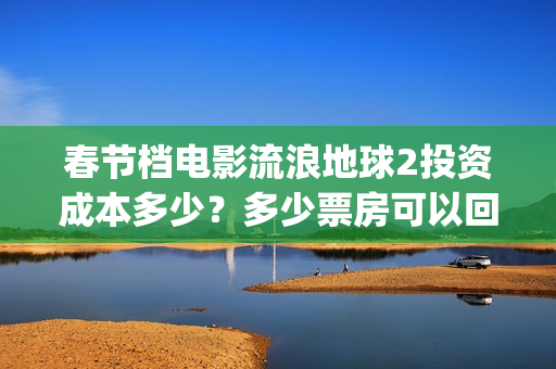 春节档电影流浪地球2投资成本多少？多少票房可以回本？起投门槛多少(流浪题材电影)