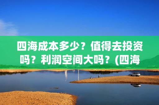 四海成本多少？值得去投资吗？利润空间大吗？(四海成本多少)
