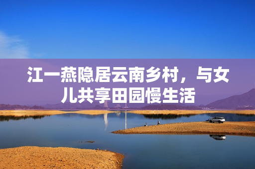 江一燕隐居云南乡村，与女儿共享田园慢生活