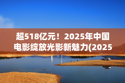 超518亿元！2025年中国电影绽放光影新魅力(2025年我国)