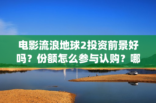 电影流浪地球2投资前景好吗？份额怎么参与认购？哪家公司的份额真实(电影流浪地球2在线观看)