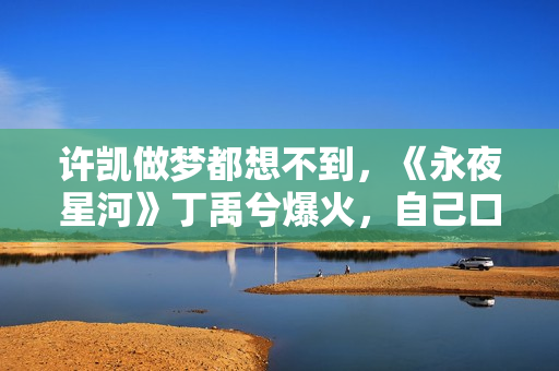 许凯做梦都想不到，《永夜星河》丁禹兮爆火，自己口碑却“暴跌”