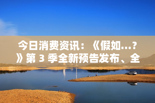 今日消费资讯：《假如…？》第 3 季全新预告发布、全新福特领睿和领裕插电混动 SUV 正式上市