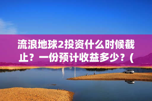 流浪地球2投资什么时候截止?一份预计收益多少?(流浪地球2投资多少) 流浪地球2投资什么时候截止?一份预计收益多少?(流浪地球2投资多少)