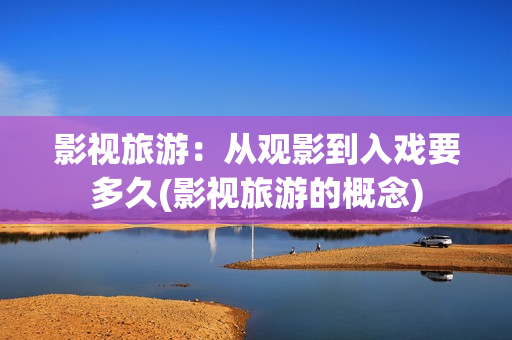 影视旅游：从观影到入戏要多久(影视旅游的概念)