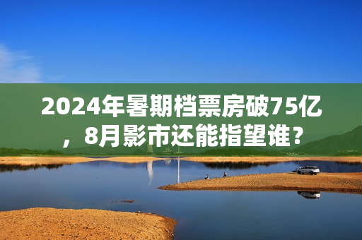 2024年暑期档票房破75亿，8月影市还能指望谁？