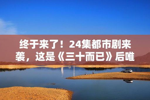 终于来了!24集都市剧来袭,这是《三十而已》后唯一让我想追的剧 终于来了!24集都市剧来袭,这是《三十而已》后唯一让我想追的剧