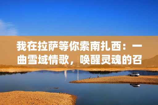 我在拉萨等你索南扎西：一曲雪域情歌，唤醒灵魂的召唤(我在拉萨等你啊)