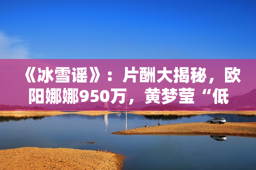 《冰雪谣》：片酬大揭秘，欧阳娜娜950万，黄梦莹“低得离谱”