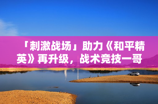「刺激战场」助力《和平精英》再升级，战术竞技一哥成射击综合体