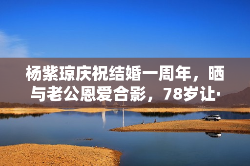 杨紫琼庆祝结婚一周年，晒与老公恩爱合影，78岁让·托德身体硬朗