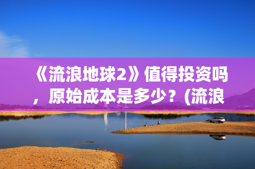 《流浪地球2》值得投资吗，原始成本是多少？(流浪地球2票房)