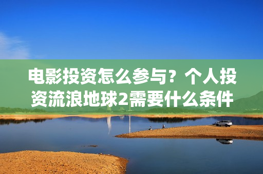 电影投资怎么参与？个人投资流浪地球2需要什么条件？(电影投资步骤)